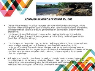 CONTAMINACION POR DESECHOS SOLIDOS
• Desde hace tiempo muchos sectores del valle inferior del Albarregas, sobre
todo en su recorrido por el casco urbano, han sido utilizados como botaderos
de desperdicios sólidos o basura generados en cantidades cada vez más
crecientes.
• Los desperdicios sólidos están compuestos básicamente por materiales
biodegradables (desperdicios vegetales y animales) y no biodegradables
(metales, plásticos y vidrios).
• Los primeros se degradan por acciones de los organismos descomponedores,
desprendiéndose gases malolientes y constituyéndose en focos de
propagación de enfermedades al favorecer el incremento de roedores e
insectos indeseables. Los segundos contribuyen también a ello al favorecer sus
hábitats. Ambos componentes de la basura , al ser arrojados libremente,
afectan el paisaje.
• Así, la basura no sólo constituye un peligro para la salud humana sino que
también afecta los recursos naturales (suelos, aire, aguas, vegetación y fauna)
de los sitios donde son arrojados. Se debe tomar en cuenta que una parte de
la basura la constituyen sustancias altamente venenosas.
 