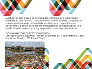 Muchas veces la basura es arrojada directamente al rio Albarregas y
afluentes, lo que se suma a la contaminación indirecta de sus aguas por
arrastre y/o lavado de materiales hacia los cauces desde terrenos
adyacentes, a causa de la escorrentía superficial. Se observa pues una
inutilización de terrenos y de aguas por efecto de tales desperdicios.
CONTAMINACION POR DESECHOS LIQUIDOS
Federico de Lora y Juan Miro: Técnicas de Defensa del Medio Ambiente. Labor
Barcelona. España. 1978. Tomo I. Pág. 6.
 
