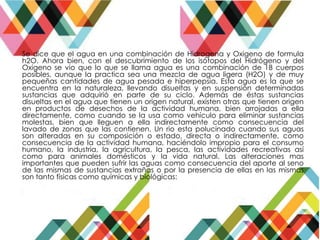 Se dice que el agua en una combinación de Hidrogena y Oxigeno de formula
h2O. Ahora bien, con el descubrimiento de los isótopos del Hidrógeno y del
Oxigeno se vio que lo que se llama agua es una combinación de 18 cuerpos
posibles, aunque la practica sea una mezcla de agua ligera (H2O) y de muy
pequeñas cantidades de agua pesada e hiperpepsia. Esta agua es la que se
encuentra en la naturaleza, llevando disueltas y en suspensión determinadas
sustancias que adquirió en parte de su ciclo. Además de éstas sustancias
disueltas en el agua que tienen un origen natural, existen otras que tienen origen
en productos de desechos de la actividad humana, bien arrojadas a ella
directamente, como cuando se la usa como vehículo para eliminar sustancias
molestas, bien que lleguen a ella indirectamente como consecuencia del
lavado de zonas que las contienen. Un rio esta polucinado cuando sus aguas
son alteradas en su composición o estado, directa o indirectamente, como
consecuencia de la actividad humana, haciéndolo impropio para el consumo
humano, la industria, la agricultura, la pesca, las actividades recreativas así
como para animales domésticos y la vida natural. Las alteraciones mas
importantes que pueden sufrir las aguas como consecuencia del aporte al seno
de las mismas de sustancias extrañas o por la presencia de ellas en las mismas
son tanto físicas como químicas y biológicas:
 