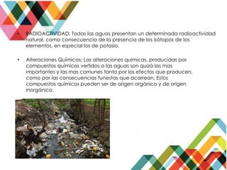 • RADIOACTIVIDAD: Todas las aguas presentan un determinada radioactividad
natural, como consecuencia de la presencia de los isótopos de los
elementos, en especial los de potasio.
• Alteraciones Químicas: Las alteraciones químicas, producidas por
compuestos químicos vertidos a las aguas son quizá las mas
importantes y las mas comunes tanto por los efectos que producen,
como por las consecuencias funestas que acarrean. Estos
compuestos químicos pueden ser de origen orgánico y de origen
inorgánico.
 