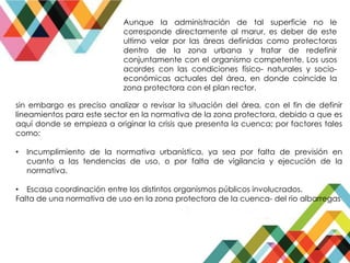 Aunque la administración de tal superficie no le
corresponde directamente al marur, es deber de este
ultimo velar por las áreas definidas como protectoras
dentro de la zona urbana y tratar de redefinir
conjuntamente con el organismo competente. Los usos
acordes con las condiciones físico- naturales y socio-
económicas actuales del área, en donde coincide la
zona protectora con el plan rector.
sin embargo es preciso analizar o revisar la situación del área, con el fin de definir
lineamientos para este sector en la normativa de la zona protectora, debido a que es
aquí donde se empieza a originar la crisis que presenta la cuenca; por factores tales
como:
• Incumplimiento de la normativa urbanística, ya sea por falta de previsión en
cuanto a las tendencias de uso, o por falta de vigilancia y ejecución de la
normativa.
• Escasa coordinación entre los distintos organismos públicos involucrados.
Falta de una normativa de uso en la zona protectora de la cuenca- del rio albarregas
 