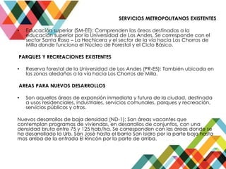 SERVICIOS METROPOLITANOS EXISTENTES
• Educación superior (SM-EE): Comprenden las áreas destinadas a la
educación superior por la Universidad de Los Andes. Se corresponde con el
sector Santa Rosa – La Hechicera y el sector de la vía hacia Los Chorros de
Milla donde funciona el Núcleo de Forestal y el Ciclo Básico.
PARQUES Y RECREACIONES EXISTENTES
• Reserva forestal de la Universidad de Los Andes (PR-E5): También ubicada en
las zonas aledañas a la vía hacia Los Chorros de Milla.
AREAS PARA NUEVOS DESARROLLOS
• Son aquellas áreas de expansión inmediata y futura de la ciudad, destinada
a usos residenciales, industriales, servicios comunales, parques y recreación,
servicios públicos y otros.
Nuevos desarrollos de baja densidad (ND-1): Son áreas vacantes que
contemplan programas de viviendas, en desarrollos de conjuntos, con una
densidad bruta entre 75 y 125 hab/ha. Se corresponden con las áreas donde se
ha desarrollado la Urb. San José hasta el barrio San Isidro por la parte baja hasta
mas arriba de la entrada El Rincón por la parte de arriba.
 