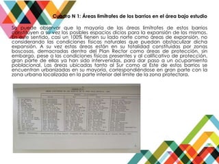 Cuadro N 1: Áreas limítrofes de los barrios en el área bajo estudio
Se puede observar que la mayoría de las áreas limítrofes de estos barrios
constituyen a su vez los posibles espacios dicios para la expansión de los mismos.
En este sentido, casi un 100% tienen su lado norte como áreas de expansión, no
considerando las condiciones físicas naturales que puedan obstaculizar dicha
expansión. A su vez estas áreas están en su totalidad constituidas por zonas
boscosas, demacradas dentro del Plan Rector como áreas de protección, sin
embargo, pese a las condiciones físicas presentes y al calificativo de protección,
gran parte de ellas ya han sido intervenidas, para dar paso a un ocupamiento
poblacional. Las áreas ubicadas tanto al Sur como al Este de estos barrios se
encuentran urbanizadas en su mayoría, correspondiéndose en gran parte con la
zona urbana localizada en la parte inferior del limite de la zona protectora.
 