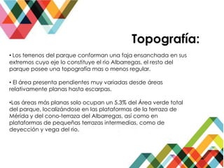 Topografía:
• Los terrenos del parque conforman una faja ensanchada en sus
extremos cuyo eje lo constituye el rio Albarregas, el resto del
parque posee una topografía mas o menos regular.
• El área presenta pendientes muy variadas desde áreas
relativamente planas hasta escarpas.
•Las áreas más planas solo ocupan un 5.3% del Área verde total
del parque, localizándose en las plataformas de la terraza de
Mérida y del cono-terraza del Albarregas, así como en
plataformas de pequeñas terrazas intermedias, como de
deyección y vega del rio.
 