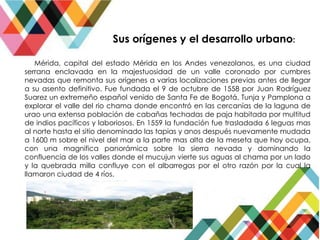 Mérida, capital del estado Mérida en los Andes venezolanos, es una ciudad
serrana enclavada en la majestuosidad de un valle coronado por cumbres
nevadas que remonta sus orígenes a varias localizaciones previas antes de llegar
a su asento definitivo. Fue fundada el 9 de octubre de 1558 por Juan Rodríguez
Suarez un extremeño español venido de Santa Fe de Bogotá, Tunja y Pamplona a
explorar el valle del rio chama donde encontró en las cercanías de la laguna de
urao una extensa población de cabañas techadas de paja habitada por multitud
de indios pacíficos y laboriosos. En 1559 la fundación fue trasladada 6 leguas mas
al norte hasta el sitio denominado las tapias y anos después nuevamente mudada
a 1600 m sobre el nivel del mar a la parte mas alta de la meseta que hoy ocupa,
con una magnifica panorámica sobre la sierra nevada y dominando la
confluencia de los valles donde el mucujun vierte sus aguas al chama por un lado
y la quebrada milla confluye con el albarregas por el otro razón por la cual la
llamaron ciudad de 4 ríos.
Sus orígenes y el desarrollo urbano:
 