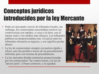Conceptos jurídicos
introducidos por la ley Mercante
• Pudo ser ejecutada a través de tribunales locales, sin
embargo, los comerciantes necesitaban resolver sus
controversias con rapidez, a veces a la hora, con el
menor costo y los medios más eficaces. Los tribunales
públicos no proporcionaban esto. Un juicio ante los
tribunales retrasaría su negocio, y eso significa perder
dinero.
• La ley de comerciantes siempre era justicia rápida y
eficaz; esto fue posible a través de un procedimiento
informal, pero con normas de procedimiento.
• La ley mercante dictaba sentencias proporcionadas
por los comerciantes "las controversias, a la luz de
"precio justo", el buen comercio, y la equidad.
 