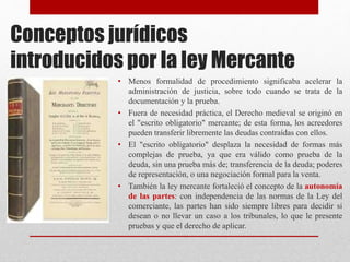 Conceptos jurídicos
introducidos por la ley Mercante
• Menos formalidad de procedimiento significaba acelerar la
administración de justicia, sobre todo cuando se trata de la
documentación y la prueba.
• Fuera de necesidad práctica, el Derecho medieval se originó en
el "escrito obligatorio" mercante; de esta forma, los acreedores
pueden transferir libremente las deudas contraídas con ellos.
• El "escrito obligatorio" desplaza la necesidad de formas más
complejas de prueba, ya que era válido como prueba de la
deuda, sin una prueba más de; transferencia de la deuda; poderes
de representación, o una negociación formal para la venta.
• También la ley mercante fortaleció el concepto de la autonomía
de las partes: con independencia de las normas de la Ley del
comerciante, las partes han sido siempre libres para decidir si
desean o no llevar un caso a los tribunales, lo que le presente
pruebas y que el derecho de aplicar.
 