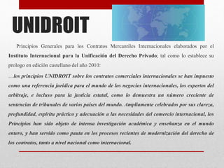 UNIDROIT
Principios Generales para los Contratos Mercantiles Internacionales elaborados por el
Instituto Internacional para la Unificación del Derecho Privado; tal como lo establece su
prologo en edición castellano del año 2010:
…los principios UNIDROIT sobre los contratos comerciales internacionales se han impuesto
como una referencia jurídica para el mundo de los negocios internacionales, los expertos del
arbitraje, e incluso para la justicia estatal, como lo demuestra un número creciente de
sentencias de tribunales de varios países del mundo. Ampliamente celebrados por sus clareza,
profundidad, espíritu práctico y adecuación a las necesidades del comercio internacional, los
Principios han sido objeto de intensa investigación académica y enseñanza en el mundo
entero, y han servido como pauta en los procesos recientes de modernización del derecho de
los contratos, tanto a nivel nacional como internacional.
 