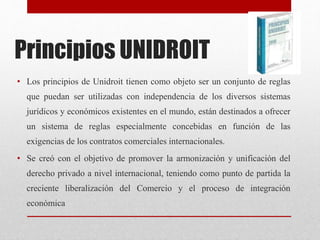 Principios UNIDROIT
• Los principios de Unidroit tienen como objeto ser un conjunto de reglas
que puedan ser utilizadas con independencia de los diversos sistemas
jurídicos y económicos existentes en el mundo, están destinados a ofrecer
un sistema de reglas especialmente concebidas en función de las
exigencias de los contratos comerciales internacionales.
• Se creó con el objetivo de promover la armonización y unificación del
derecho privado a nivel internacional, teniendo como punto de partida la
creciente liberalización del Comercio y el proceso de integración
económica
 