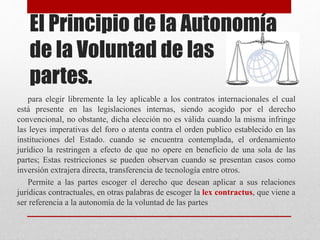 El Principio de la Autonomía
de la Voluntad de las
partes.
para elegir libremente la ley aplicable a los contratos internacionales el cual
está presente en las legislaciones internas, siendo acogido por el derecho
convencional, no obstante, dicha elección no es válida cuando la misma infringe
las leyes imperativas del foro o atenta contra el orden publico establecido en las
instituciones del Estado. cuando se encuentra contemplada, el ordenamiento
jurídico la restringen a efecto de que no opere en beneficio de una sola de las
partes; Estas restricciones se pueden observan cuando se presentan casos como
inversión extrajera directa, transferencia de tecnología entre otros.
Permite a las partes escoger el derecho que desean aplicar a sus relaciones
jurídicas contractuales, en otras palabras de escoger la lex contractus, que viene a
ser referencia a la autonomía de la voluntad de las partes
 