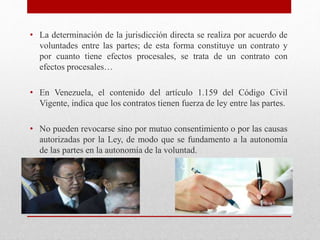 • La determinación de la jurisdicción directa se realiza por acuerdo de
voluntades entre las partes; de esta forma constituye un contrato y
por cuanto tiene efectos procesales, se trata de un contrato con
efectos procesales…
• En Venezuela, el contenido del artículo 1.159 del Código Civil
Vigente, indica que los contratos tienen fuerza de ley entre las partes.
• No pueden revocarse sino por mutuo consentimiento o por las causas
autorizadas por la Ley, de modo que se fundamento a la autonomía
de las partes en la autonomía de la voluntad.
 