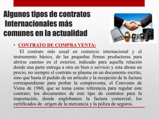 Algunos tipos de contratos
Internacionales más
comunes en la actualidad
• CONTRATO DE COMPRA VENTA:
El contrato más usual en comercio internacional y el
instrumento básico, de las pequeñas firmas productoras para
abrirse camino en el exterior, indicado para aquella relación
donde una parte entrega a otra un bien o servicio y esta abona un
precio, no siempre el contrato se plasma en un documento escrito,
sino que basta el pedido de un artículo y la recepción de la factura
correspondiente para probar la compraventa, el Convenio de
Viena de 1980, que se toma como referencia para regular este
contrato; los documentos de este tipo de contratos para la
importación, donde englobamos la factura comercial, los
certificados de origen de la mercancía y la póliza de seguros.
 
