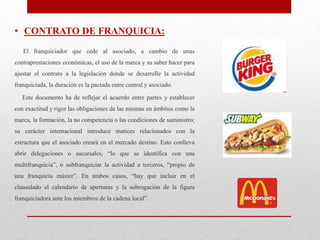 • CONTRATO DE FRANQUICIA:
El franquiciador que cede al asociado, a cambio de unas
contraprestaciones económicas, el uso de la marca y su saber hacer para
ajustar el contrato a la legislación donde se desarrolle la actividad
franquiciada, la duración es la pactada entre central y asociado.
Este documento ha de reflejar el acuerdo entre partes y establecer
con exactitud y rigor las obligaciones de las mismas en ámbitos como la
marca, la formación, la no competencia o las condiciones de suministro;
su carácter internacional introduce matices relacionados con la
estructura que el asociado creará en el mercado destino. Esto conlleva
abrir delegaciones o sucursales, “lo que se identifica con una
multifranquicia”, o subfranquiciar la actividad a terceros, “propio de
una franquicia máster”. En ambos casos, “hay que incluir en el
clausulado el calendario de aperturas y la subrogación de la figura
franquiciadora ante los miembros de la cadena local”.
 
