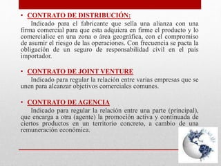 • CONTRATO DE DISTRIBUCIÓN:
Indicado para el fabricante que sella una alianza con una
firma comercial para que esta adquiera en firme el producto y lo
comercialice en una zona o área geográfica, con el compromiso
de asumir el riesgo de las operaciones. Con frecuencia se pacta la
obligación de un seguro de responsabilidad civil en el país
importador.
• CONTRATO DE JOINT VENTURE
Indicado para regular la relación entre varias empresas que se
unen para alcanzar objetivos comerciales comunes.
• CONTRATO DE AGENCIA
Indicado para regular la relación entre una parte (principal),
que encarga a otra (agente) la promoción activa y continuada de
ciertos productos en un territorio concreto, a cambio de una
remuneración económica.
 
