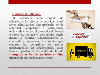• Contrato de adhesión.
Se entenderá como contrato de
adhesión, a los efectos de esta Ley, aquel
cuyas cláusulas han sido aprobadas por la
autoridad competente o establecidas
unilateralmente por el proveedor de bienes
o servicios, sin que el consumidor pueda
discutir o modificar substancialmente su
contenido al momento de contratar; por
ejemplo las compañías de envíos
internacionales de encomiendas, estas
también pueden entrar dentro de las de
transporte o las de servicios on line
depende de sus modalidades de uso
 