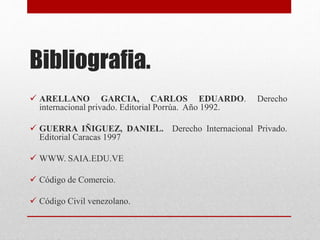Bibliografia.
 ARELLANO GARCIA, CARLOS EDUARDO. Derecho
internacional privado. Editorial Porrúa. Año 1992.
 GUERRA IÑIGUEZ, DANIEL. Derecho Internacional Privado.
Editorial Caracas 1997
 WWW. SAIA.EDU.VE
 Código de Comercio.
 Código Civil venezolano.
 