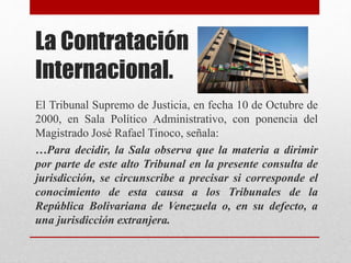 La Contratación
Internacional.
El Tribunal Supremo de Justicia, en fecha 10 de Octubre de
2000, en Sala Político Administrativo, con ponencia del
Magistrado José Rafael Tinoco, señala:
…Para decidir, la Sala observa que la materia a dirimir
por parte de este alto Tribunal en la presente consulta de
jurisdicción, se circunscribe a precisar si corresponde el
conocimiento de esta causa a los Tribunales de la
República Bolivariana de Venezuela o, en su defecto, a
una jurisdicción extranjera.
 
