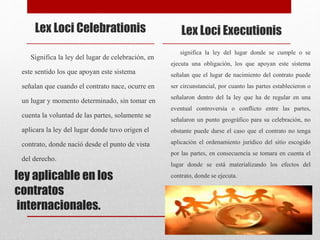 ley aplicable en los
contratos
internacionales.
Lex Loci Celebrationis
Significa la ley del lugar de celebración, en
este sentido los que apoyan este sistema
señalan que cuando el contrato nace, ocurre en
un lugar y momento determinado, sin tomar en
cuenta la voluntad de las partes, solamente se
aplicara la ley del lugar donde tuvo origen el
contrato, donde nació desde el punto de vista
del derecho.
Lex Loci Executionis
significa la ley del lugar donde se cumple o se
ejecuta una obligación, los que apoyan este sistema
señalan que el lugar de nacimiento del contrato puede
ser circunstancial, por cuanto las partes establecieron o
señalaron dentro del la ley que ha de regular en una
eventual controversia o conflicto entre las partes,
señalaron un punto geográfico para su celebración, no
obstante puede darse el caso que el contrato no tenga
aplicación el ordenamiento jurídico del sitio escogido
por las partes, en consecuencia se tomara en cuenta el
lugar donde se está materializando los efectos del
contrato, donde se ejecuta.
 