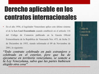 Derecho aplicable en los
contratos internacionales
• En el año 1956, el legislador Venezolano aplico este último sistema
el de la Lex Loci Executionis cuando estableció en el artículo 116
del Código de Comercio publicado en la Gaceta Oficial
Extraordinaria de la República de Venezuela Nro. 475, de fecha 21
de Diciembre de 1955, siendo reformado el 09 de Noviembre de
2001, lo siguiente:
“Todo contrato celebrado en país extranjero o
celebrado en el exterior, pero que ha de
ejecutarse en territorio venezolano, se somete a
la Ley Venezolana, salvo que las partes hubiesen
elegido otra cosa”
 