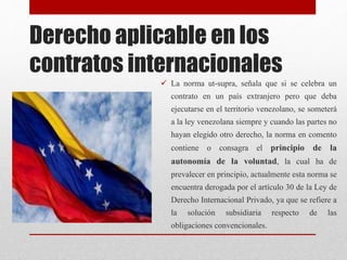 Derecho aplicable en los
contratos internacionales
 La norma ut-supra, señala que si se celebra un
contrato en un país extranjero pero que deba
ejecutarse en el territorio venezolano, se someterá
a la ley venezolana siempre y cuando las partes no
hayan elegido otro derecho, la norma en comento
contiene o consagra el principio de la
autonomía de la voluntad, la cual ha de
prevalecer en principio, actualmente esta norma se
encuentra derogada por el artículo 30 de la Ley de
Derecho Internacional Privado, ya que se refiere a
la solución subsidiaria respecto de las
obligaciones convencionales.
 