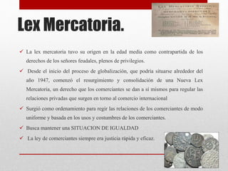 Lex Mercatoria.
 La lex mercatoria tuvo su origen en la edad media como contrapartida de los
derechos de los señores feudales, plenos de privilegios.
 Desde el inicio del proceso de globalización, que podría situarse alrededor del
año 1947, comenzó el resurgimiento y consolidación de una Nueva Lex
Mercatoria, un derecho que los comerciantes se dan a sí mismos para regular las
relaciones privadas que surgen en torno al comercio internacional
 Surgió como ordenamiento para regir las relaciones de los comerciantes de modo
uniforme y basada en los usos y costumbres de los comerciantes.
 Busca mantener una SITUACION DE IGUALDAD
 La ley de comerciantes siempre era justicia rápida y eficaz.
 