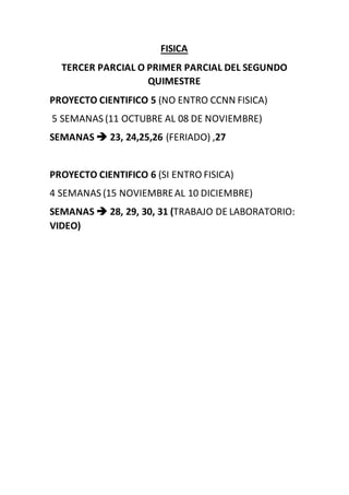 FISICA
TERCER PARCIAL O PRIMER PARCIAL DEL SEGUNDO
QUIMESTRE
PROYECTO CIENTIFICO 5 (NO ENTRO CCNN FISICA)
5 SEMANAS (11 OCTUBRE AL 08 DE NOVIEMBRE)
SEMANAS  23, 24,25,26 (FERIADO) ,27
PROYECTO CIENTIFICO 6 (SI ENTRO FISICA)
4 SEMANAS (15 NOVIEMBREAL 10 DICIEMBRE)
SEMANAS  28, 29, 30, 31 (TRABAJO DE LABORATORIO:
VIDEO)
 