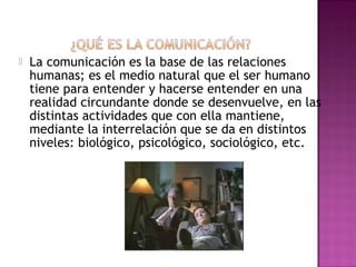  La comunicación es la base de las relaciones
humanas; es el medio natural que el ser humano
tiene para entender y hacerse entender en una
realidad circundante donde se desenvuelve, en las
distintas actividades que con ella mantiene,
mediante la interrelación que se da en distintos
niveles: biológico, psicológico, sociológico, etc.
 