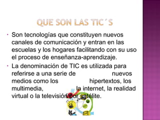 • Son tecnologías que constituyen nuevos
canales de comunicación y entran en las
escuelas y los hogares facilitando con su uso
el proceso de enseñanza-aprendizaje.
• La denominación de TIC es utilizada para
referirse a una serie de nuevos
medios como los hipertextos, los
multimedia, la internet, la realidad
virtual o la televisión por satélite.
 