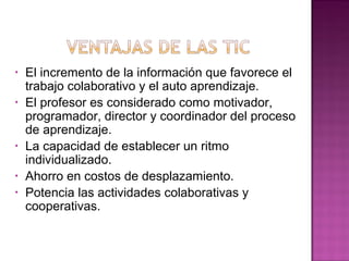 • El incremento de la información que favorece el
trabajo colaborativo y el auto aprendizaje.
• El profesor es considerado como motivador,
programador, director y coordinador del proceso
de aprendizaje.
• La capacidad de establecer un ritmo
individualizado.
• Ahorro en costos de desplazamiento.
• Potencia las actividades colaborativas y
cooperativas.
 