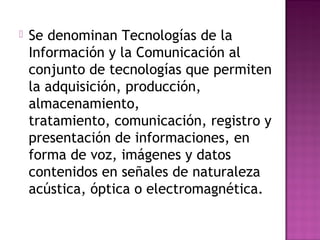  Se denominan Tecnologías de la
Información y la Comunicación al
conjunto de tecnologías que permiten
la adquisición, producción,
almacenamiento,
tratamiento, comunicación, registro y
presentación de informaciones, en
forma de voz, imágenes y datos
contenidos en señales de naturaleza
acústica, óptica o electromagnética.
 
