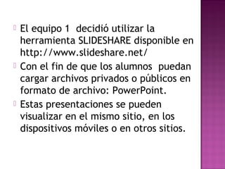  El equipo 1 decidió utilizar la
herramienta SLIDESHARE disponible en
http://www.slideshare.net/
 Con el fin de que los alumnos puedan
cargar archivos privados o públicos en
formato de archivo: PowerPoint.
 Estas presentaciones se pueden
visualizar en el mismo sitio, en los
dispositivos móviles o en otros sitios.
 