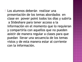  Los alumnos deberán realizar una
presentación de los temas abordados en
clase en power point todos los días y subirla
a Slideshare para tener acceso a la
información en el momento que lo requieran
y compartirla con aquellos que no pueden
asistir de manera regular a clases para que
puedan llevar una secuencia de los temas
vistos y de esta manera estar al corriente
con la información.
 