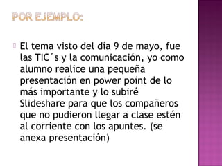  El tema visto del día 9 de mayo, fue
las TIC´s y la comunicación, yo como
alumno realice una pequeña
presentación en power point de lo
más importante y lo subiré
Slideshare para que los compañeros
que no pudieron llegar a clase estén
al corriente con los apuntes. (se
anexa presentación)
 