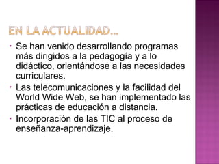 • Se han venido desarrollando programas
más dirigidos a la pedagogía y a lo
didáctico, orientándose a las necesidades
curriculares.
• Las telecomunicaciones y la facilidad del
World Wide Web, se han implementado las
prácticas de educación a distancia.
• Incorporación de las TIC al proceso de
enseñanza-aprendizaje.
 