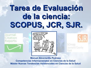 Tarea de Evaluación de la ciencia: SCOPUS, JCR, SJR. Manuel Alcantarilla Pedrosa Competencias Informacionales en Ciencias de la Salud Máster Nuevas Tendencias Asistenciales en Ciencias de la Salud 
