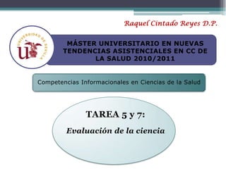 Raquel Cintado Reyes D.P. MÁSTER UNIVERSITARIO EN NUEVAS TENDENCIAS ASISTENCIALES EN CC DE LA SALUD 2010/2011 Competencias Informacionales en Ciencias de la Salud TAREA 5 y 7: Evaluación de la ciencia 