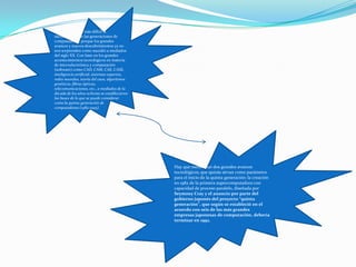 Cada vez se hace más difícil la
identificación de las generaciones de
computadoras, porque los grandes
avances y nuevos descubrimientos ya no
nos sorprenden como sucedió a mediados
del siglo XX. Con base en los grandes
acontecimientos tecnológicos en materia
de microelectrónica y computación
(software) como CAD, CAM, CAE, CASE,
inteligencia artificial, sistemas expertos,
redes neurales, teoría del caos, algoritmos
genéticos, fibras ópticas,
telecomunicaciones, etc., a mediados de la
década de los años ochenta se establecieron
las bases de lo que se puede considerar
como la quinta generación de
computadoras (1982-1995).
Hay que mencionar dos grandes avances
tecnológicos, que quizás sirvan como parámetro
para el inicio de la quinta generación: la creación
en 1982 de la primera supercomputadora con
capacidad de proceso paralelo, diseñada por
Seymouy Cray y el anuncio por parte del
gobierno japonés del proyecto “quinta
generación”, que según se estableció en el
acuerdo con seis de las más grandes
empresas japonesas de computación, debería
terminar en 1992.
 