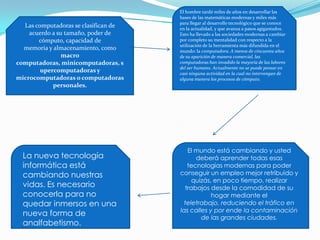 Las computadoras se clasifican de
acuerdo a su tamaño, poder de
cómputo, capacidad de
memoria y almacenamiento, como
macro
computadoras, minicomputadoras, s
upercomputadoras y
microcomputadoras o computadoras
personales.
El hombre tardó miles de años en desarrollar las
bases de las matemáticas modernas y miles más
para llegar al desarrollo tecnológico que se conoce
en la actualidad, y que avanza a pasos agigantados.
Esto ha llevado a las sociedades modernas a cambiar
por completo su mentalidad con respecto a la
utilización de la herramienta más difundida en el
mundo: la computadora. A menos de cincuenta años
de su aparición de manera comercial, las
computadoras han invadido la mayoría de las labores
del ser humano. Actualmente no se puede pensar en
casi ninguna actividad en la cual no intervengan de
alguna manera los procesos de cómputo.
El mundo está cambiando y usted
deberá aprender todas esas
tecnologías modernas para poder
conseguir un empleo mejor retribuido y
quizás, en poco tiempo, realizar
trabajos desde la comodidad de su
hogar mediante el
teletrabajo, reduciendo el tráfico en
las calles y por ende la contaminación
de las grandes ciudades.
La nueva tecnología
informática está
cambiando nuestras
vidas. Es necesario
conocerla para no
quedar inmersos en una
nueva forma de
analfabetismo.
 