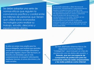 Se debe adoptar una serie de
normas éticas que regulen la
convivencia pacífica y cordial entre
los millones de personas que tienen
que utilizar estas avanzadas
tecnologías para realizar su
trabajo, estudio, descanso y
esparcimiento diarios.
Es necesario aprender y utilizar técnicas de
prevención, mantenimiento y seguridad para los
equipos y programas que involucran a las
computadoras. Actualmente se utilizan esquemas
de seguridad basados en claves o passwords
para la protección de accesos a las
computadoras y a las redes. También se han
creado algoritmos de encripción o
encriptamiento que permiten codificar la
información para que sólo el destinatario pueda
recibirla –mediante una clave secreta– en una
forma entendible.
Se han diseñado sistemas físicos de
seguridad como las tarjetas
“inteligentes”, que incluyen un chip de
protección con los datos del usuario, y
firewals, que son una especie de
compuertas de protección para las
conexiones entre las redes empresariales
y las redes públicas como Internet.
Se abre un campo muy amplio para los
futuros abogados, que tendrán que aprender
mucho acerca de la tecnología informática
para poder legislar y hacer valer las leyes y el
derecho a la intimidad, que se viola
constantemente al compartir información
mediante Internet, el correo electrónico y las
redes sociales.
 
