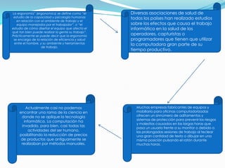 La ergonomía” (ergonomics) se define como “el
estudio de la capacidad y psicología humanas
en relación con el ambiente de trabajo y el
equipo manejados por el trabajador”, o “el
estudio de cómo diseñar el equipo que afecta el
qué tan bien puede realizar la gente su trabajo”.
Prácticamente se puede decir que la ergonomía
se encarga de la relación de eficiencia y salud
entre el hombre, y su ambiente y herramientas
de trabajo.
Diversas asociaciones de salud de
todos los países han realizado estudios
sobre los efectos que causa el trabajo
informático en la salud de los
operadores, capturistas o
programadores que tienen que utilizar
la computadora gran parte de su
tiempo productivo.
Actualmente casi no podemos
encontrar una rama de la ciencia en
donde no se aplique la tecnología
informática. La computación ha
invadido, para bien, casi todas las
actividades del ser humano,
posibilitando la reducción de precios
de productos que antiguamente se
realizaban por métodos manuales.
Muchas empresas fabricantes de equipos y
mobiliario para oficinas computadorizadas
ofrecen un sinnúmero de aditamentos y
sistemas de protección para prevenir los riesgos
y molestias causados en las largas horas que
pasa un usuario frente a su monitor o debido a
las prolongadas sesiones de trabajo al teclear
una gran cantidad de texto o dibujar en una
misma posición pulsando el ratón durante
muchas horas.
 
