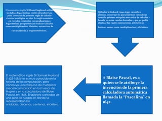 El matemático inglés William Oughtred utilizó
las tablas logarítmicas recién descubiertas,
para construir la primera regla de cálculo
circular analógica en 1621. La regla consistía
en círculos rotatorios con graduaciones
logarítmicas que permitían realizar cálculos
como multiplicación, división, extracción de
raíz cuadrada, y trigonométricos.
Wilhelm Schickard (1592-1635), científico
alemán, construyó lo que podemos considerar
como la primera máquina mecánica de calcular –
basada en unas ruedas dentadas–, que ya podía
efectuar las cuatro operaciones aritméticas
básicas: suma, resta, multiplicación y división.
A Blaise Pascal, es a
quien se le atribuye la
invención de la primera
calculadora automática
llamada la “Pascalina” en
1642.
El matemático inglés Sir Samuel Morland
(1625-1695) no es muy conocido en la
historia de la computación, pero
construyó una máquina de multiplicar
mecánica inspirada en los huesos de
Napier y en la calculadora de Blaise
Pascal, en 1666. El aparato constaba de
una serie de ruedas en donde se
representaban las
unidades, decenas, centenas, etcétera.
 