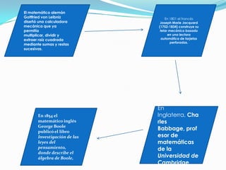 El matemático alemán
Gottfried von Leibniz
diseñó una calculadora
mecánica que ya
permitía
multiplicar, dividir y
extraer raíz cuadrada
mediante sumas y restas
sucesivas.
En 1801 el francés
Joseph Marie Jacquard
(1752-1834) construye su
telar mecánico basado
en una lectora
automática de tarjetas
perforadas.
En
Inglaterra, Cha
rles
Babbage, prof
esor de
matemáticas
de la
Universidad de
Cambridge,
En 1854 el
matemático inglés
George Boole
publicó el libro
Investigación de las
leyes del
pensamiento,
donde describe el
álgebra de Boole,
 