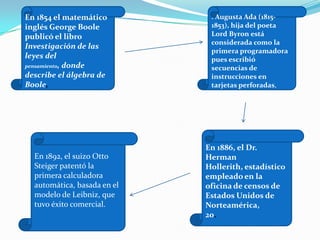 En 1854 el matemático
inglés George Boole
publicó el libro
Investigación de las
leyes del
pensamiento, donde
describe el álgebra de
Boole,
. Augusta Ada (1815-
1853), hija del poeta
Lord Byron está
considerada como la
primera programadora
pues escribió
secuencias de
instrucciones en
tarjetas perforadas,
En 1886, el Dr.
Herman
Hollerith, estadístico
empleado en la
oficina de censos de
Estados Unidos de
Norteamérica,
20.
En 1892, el suizo Otto
Steiger patentó la
primera calculadora
automática, basada en el
modelo de Leibniz, que
tuvo éxito comercial.
 