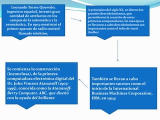 Leonardo Torres Quevedo,
ingeniero español, inventó gran
cantidad de artefactos en los
campos de la automática y la
aeronáutica. En 1903 construyó el
primer aparato de radio control
llamado telekino,
A principios del siglo XX, se dieron los
grandes descubrimientos, que
permitieron la creación de estas
primeras computadoras. En esta época
se llevaron a cabo descubrimientos tan
importantes como el tubo de vacío
(bulbo)
También se llevan a cabo
importantes sucesos como el
inicio de la International
Business Machines Corporation,
IBM, en 1924;
Se comienza la construcción
(inconclusa), de la primera
computadora electrónica digital del
Dr. John Vincent Atanasoff (1903-
1995), conocida como la Atanasoff-
Berry Computer, ABC, que diseñó
con la ayuda del brillante
 