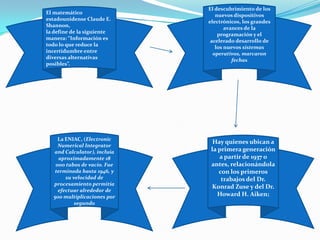El matemático
estadounidense Claude E.
Shannon,
la define de la siguiente
manera: “Información es
todo lo que reduce la
incertidumbre entre
diversas alternativas
posibles”.
El descubrimiento de los
nuevos dispositivos
electrónicos, los grandes
avances de la
programación y el
acelerado desarrollo de
los nuevos sistemas
operativos, marcaron
fechas
Hay quienes ubican a
la primera generación
a partir de 1937 o
antes, relacionándola
con los primeros
trabajos del Dr.
Konrad Zuse y del Dr.
Howard H. Aiken;
La ENIAC, (Electronic
Numerical Integrator
and Calculator), incluía
aproximadamente 18
000 tubos de vacío. Fue
terminada hasta 1946, y
su velocidad de
procesamiento permitía
efectuar alrededor de
500 multiplicaciones por
segundo
 