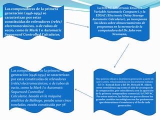 Las computadoras de la primera
generación (1946-1954) se
caracterizan por estar
constituidas de relevadores (relés)
electromecánicos, o de tubos de
vacío, como la Mark I o Automatic
Sequenced Controlled Calculator,
La EDVAC, (Electronic Discrete
Variable Automatic Computer), y la
EDSAC (Electronic Delay Storage
Automatic Calculator), ya incorporan
las ideas sobre almacenamiento de
programas en la memoria de la
computadora del Dr. John von
Neumann,
Hay quienes ubican a la primera generación a partir de
1937 o antes, relacionándola con los primeros trabajos
del Dr. Konrad Zuse y del Dr. Howard H. Aiken;
otros consideran 1951 como el año de arranque de
la computación, por coincidencia con la aparición
de la primera computadora comercial, la UNIVAC.
Por estos motivos, las fechas en que se dieron los
grandes cambios tecnológicos son los parámetros
que determinan el comienzo y el fin de cada
generación.
Las computadoras de la primera
generación (1946-1954) se caracterizan
por estar constituidas de relevadores
(relés) electromecánicos, o de tubos de
vacío, como la Mark I o Automatic
Sequenced Controlled
Calculator, basada en la máquina
analítica de Babbage, pesaba unas cinco
toneladas, estaba constituida por 78
máquinas
 