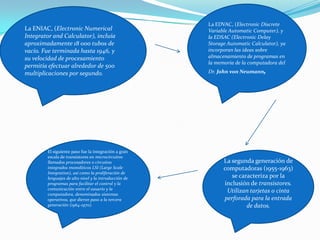 La ENIAC, (Electronic Numerical
Integrator and Calculator), incluía
aproximadamente 18 000 tubos de
vacío. Fue terminada hasta 1946, y
su velocidad de procesamiento
permitía efectuar alrededor de 500
multiplicaciones por segundo.
La EDVAC, (Electronic Discrete
Variable Automatic Computer), y
la EDSAC (Electronic Delay
Storage Automatic Calculator), ya
incorporan las ideas sobre
almacenamiento de programas en
la memoria de la computadora del
Dr. John von Neumann,
La segunda generación de
computadoras (1955-1963)
se caracteriza por la
inclusión de transistores.
Utilizan tarjetas o cinta
perforada para la entrada
de datos.
El siguiente paso fue la integración a gran
escala de transistores en microcircuitos
llamados procesadores o circuitos
integrados monolíticos LSI (Large Scale
Integration), así como la proliferación de
lenguajes de alto nivel y la introducción de
programas para facilitar el control y la
comunicación entre el usuario y la
computadora, denominados sistemas
operativos, que dieron paso a la tercera
generación (1964-1970).
 