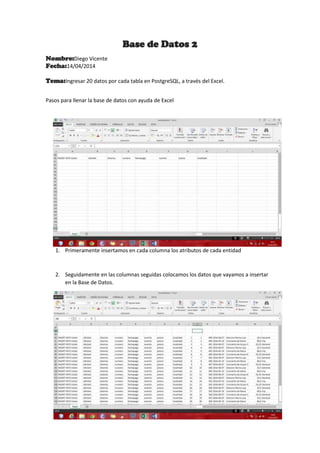 Base de Datos 2
Nombre:Diego Vicente
Fecha:14/04/2014
Tema:Ingresar 20 datos por cada tabla en PostgreSQL, a través del Excel.
Pasos para llenar la base de datos con ayuda de Excel
1. Primeramente insertamos en cada columna los atributos de cada entidad
2. Seguidamente en las columnas seguidas colocamos los datos que vayamos a insertar
en la Base de Datos.
 