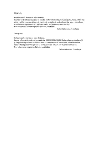 6to grado
Hola chicoslesmandoun pocode tarea.
Realizarundiseño( dibujo) de unobjeto,preferentemente unmueble(silla,mesa,sillón,etc)
visto endiferentesposicionesde frente,de costado,de atrásyde arriba,todo estose hace
con elementosgeométricos( regla,escuadra,etc) yporsupuestoconlápiz.
Nosvolvemosaencontrarpronto.Saludosparatodos.
SeñoritaAdriana.Tecnología.
7mo grado
Hola chicoslesmandoun pocode tarea.
Buscar informaciónsobre el temaatratar AEROMODELISMO (¿Qué esel aeromodelismo?)
y luegoinvestigarsobre el aviónTENIENTEORIGONEhacerun informe sobre esté avión.
Todo estose puede trabajarcon la computadorao celular,haymuchainformación.
Nosvolvemosaverpronto.Saludospara todos.
SeñoritaAdriana.Tecnología.
 