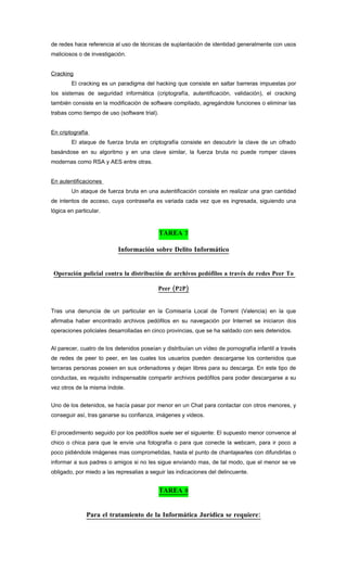 de redes hace referencia al uso de técnicas de suplantación de identidad generalmente con usos
maliciosos o de investigación.


Cracking
        El cracking es un paradigma del hacking que consiste en saltar barreras impuestas por
los sistemas de seguridad informática (criptografía, autentificación, validación), el cracking
también consiste en la modificación de software compilado, agregándole funciones o eliminar las
trabas como tiempo de uso (software trial).


En criptografía
        El ataque de fuerza bruta en criptografía consiste en descubrir la clave de un cifrado
basándose en su algoritmo y en una clave similar, la fuerza bruta no puede romper claves
modernas como RSA y AES entre otras.


En autentificaciones
        Un ataque de fuerza bruta en una autentificación consiste en realizar una gran cantidad
de intentos de acceso, cuya contraseña es variada cada vez que es ingresada, siguiendo una
lógica en particular.


                                              TAREA 7

                           Información sobre Delito Informático


 Operación policial contra la distribución de archivos pedófilos a través de redes Peer To

                                           Peer (P2P)


Tras una denuncia de un particular en la Comisaría Local de Torrent (Valencia) en la que
afirmaba haber encontrado archivos pedófilos en su navegación por Internet se iniciaron dos
operaciones policiales desarrolladas en cinco provincias, que se ha saldado con seis detenidos.


Al parecer, cuatro de los detenidos poseían y distribuían un vídeo de pornografía infantil a través
de redes de peer to peer, en las cuales los usuarios pueden descargarse los contenidos que
terceras personas poseen en sus ordenadores y dejan libres para su descarga. En este tipo de
conductas, es requisito indispensable compartir archivos pedófilos para poder descargarse a su
vez otros de la misma índole.


Uno de los detenidos, se hacía pasar por menor en un Chat para contactar con otros menores, y
conseguir así, tras ganarse su confianza, imágenes y videos.


El procedimiento seguido por los pedófilos suele ser el siguiente: El supuesto menor convence al
chico o chica para que le envíe una fotografía o para que conecte la webcam, para ir poco a
poco pidiéndole imágenes mas comprometidas, hasta el punto de chantajearles con difundirlas o
informar a sus padres o amigos si no les sigue enviando mas, de tal modo, que el menor se ve
obligado, por miedo a las represalias a seguir las indicaciones del delincuente.


                                              TAREA 8


               Para el tratamiento de la Informática Jurídica se requiere:
 
